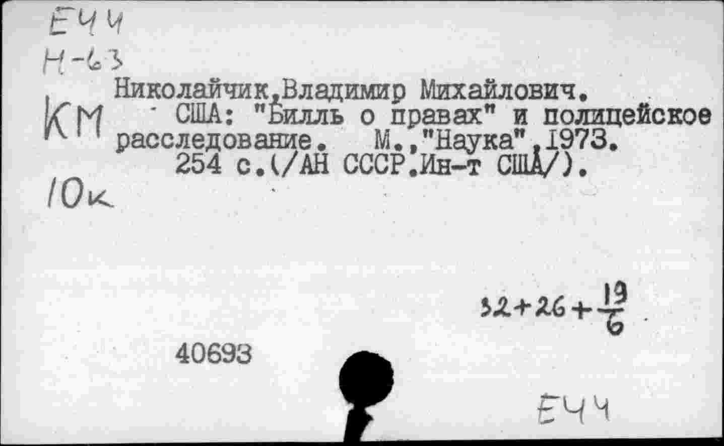 ﻿И Ь/ 1л
Николаичик,Владимир Михайлович.
м ' США: "Билль о правах" и полицейское ’4 ’ расследование.	М., "Наука", 1973.
254 с.(/АН СССР.Ин-т США/).

40693